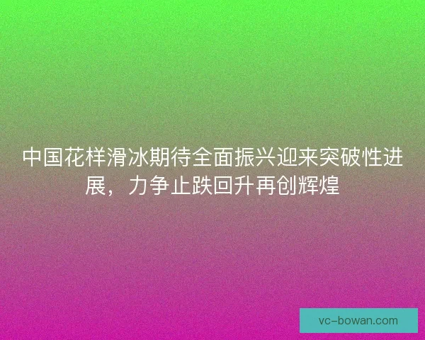 中国花样滑冰期待全面振兴迎来突破性进展，力争止跌回升再创辉煌
