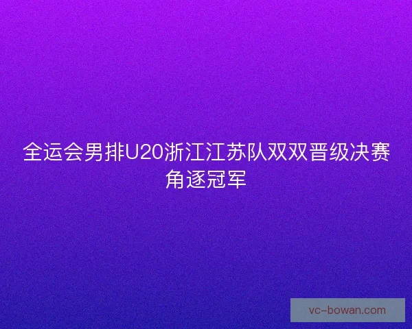 全运会男排U20浙江江苏队双双晋级决赛角逐冠军