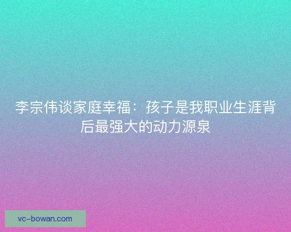 李宗伟谈家庭幸福：孩子是我职业生涯背后最强大的动力源泉