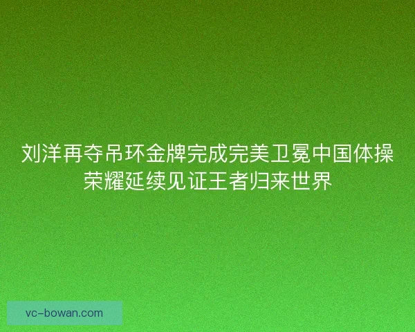 刘洋再夺吊环金牌完成完美卫冕中国体操荣耀延续见证王者归来世界