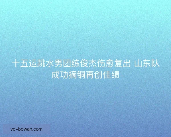十五运跳水男团练俊杰伤愈复出 山东队成功摘铜再创佳绩