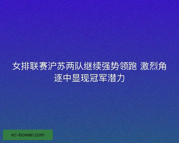 女排联赛沪苏两队继续强势领跑 激烈角逐中显现冠军潜力
