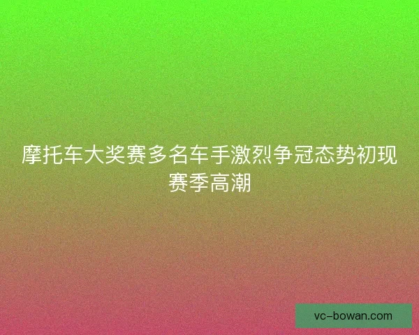 摩托车大奖赛多名车手激烈争冠态势初现赛季高潮